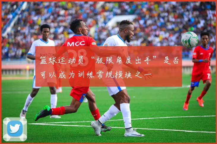 篮球运动员“极限角度出手”是否可以成为训练常规模块之一