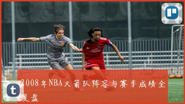 2008年NBA火箭队阵容与赛季成绩全复盘
